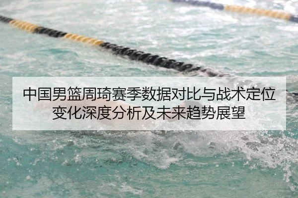 中国男篮周琦赛季数据对比与战术定位变化深度分析及未来趋势展望