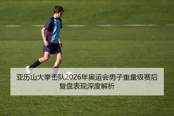 亚历山大拳击队2026年奥运会男子重量级赛后复盘表现深度解析